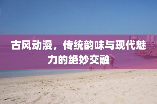 古风动漫，传统韵味与现代魅力的绝妙交融