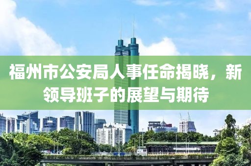 福州市公安局人事任命揭晓，新领导班子的展望与期待