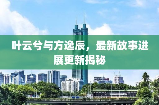 叶云兮与方逸辰，最新故事进展更新揭秘