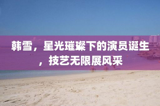 韩雪，星光璀璨下的演员诞生，技艺无限展风采
