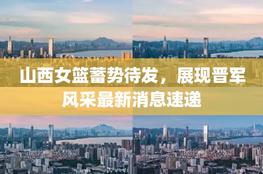 山西女篮蓄势待发，展现晋军风采最新消息速递
