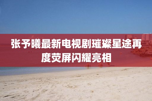 张予曦最新电视剧璀璨星途再度荧屏闪耀亮相