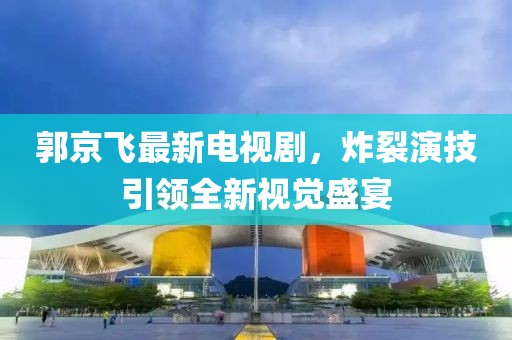郭京飞最新电视剧，炸裂演技引领全新视觉盛宴