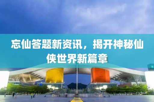 忘仙答题新资讯，揭开神秘仙侠世界新篇章