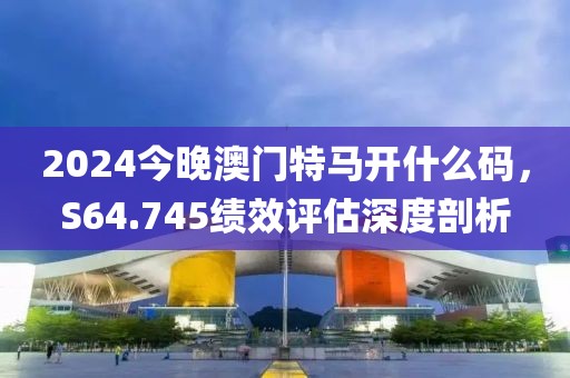 2024今晚澳门特马开什么码，S64.745绩效评估深度剖析