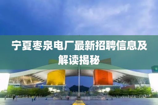 宁夏枣泉电厂最新招聘信息及解读揭秘