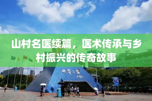山村名医续篇，医术传承与乡村振兴的传奇故事