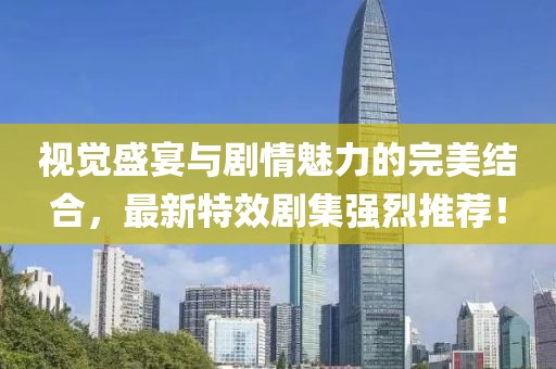 视觉盛宴与剧情魅力的完美结合，最新特效剧集强烈推荐！
