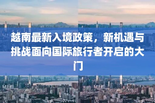越南最新入境政策，新机遇与挑战面向国际旅行者开启的大门