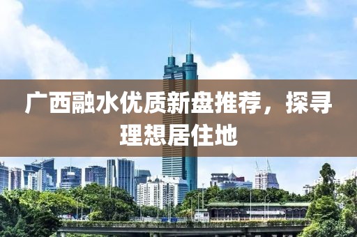 广西融水优质新盘推荐，探寻理想居住地