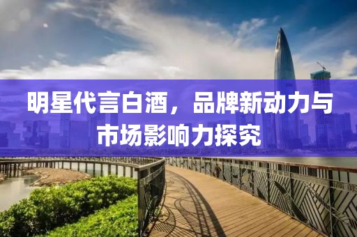 明星代言白酒，品牌新动力与市场影响力探究