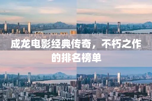 成龙电影经典传奇，不朽之作的排名榜单
