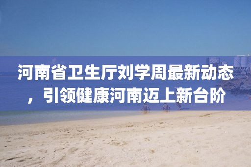 河南省卫生厅刘学周最新动态，引领健康河南迈上新台阶