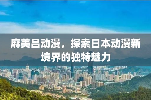 麻美吕动漫，探索日本动漫新境界的独特魅力