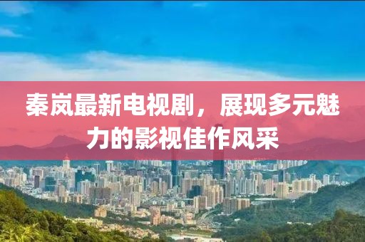 秦岚最新电视剧，展现多元魅力的影视佳作风采
