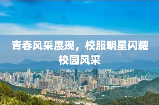 青春风采展现，校服明星闪耀校园风采