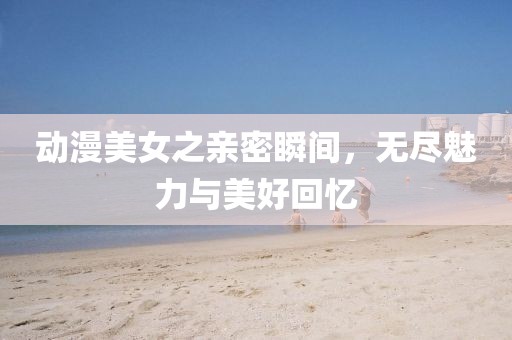 动漫美女之亲密瞬间，无尽魅力与美好回忆