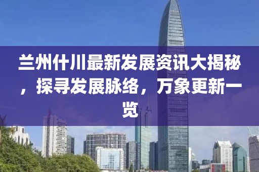 兰州什川最新发展资讯大揭秘，探寻发展脉络，万象更新一览
