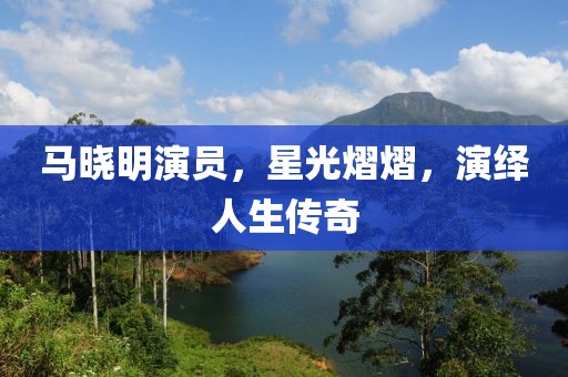 马晓明演员，星光熠熠，演绎人生传奇