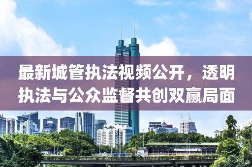 最新城管执法视频公开，透明执法与公众监督共创双赢局面