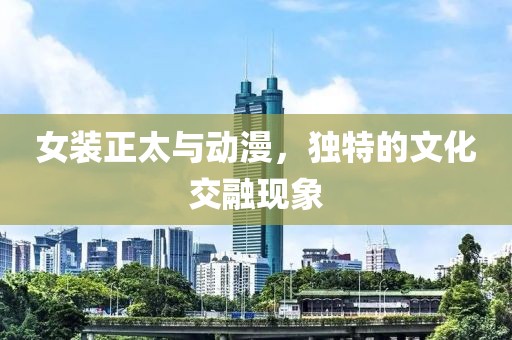 女装正太与动漫，独特的文化交融现象