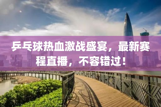 乒乓球热血激战盛宴，最新赛程直播，不容错过！
