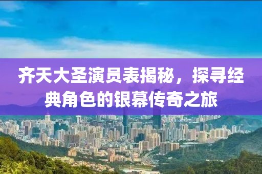 齐天大圣演员表揭秘，探寻经典角色的银幕传奇之旅