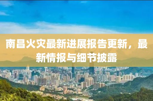 南昌火灾最新进展报告更新，最新情报与细节披露