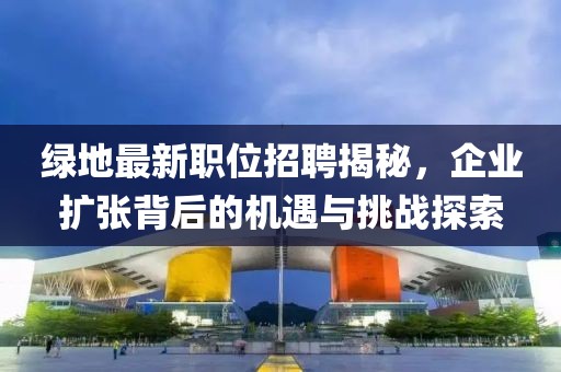 绿地最新职位招聘揭秘，企业扩张背后的机遇与挑战探索