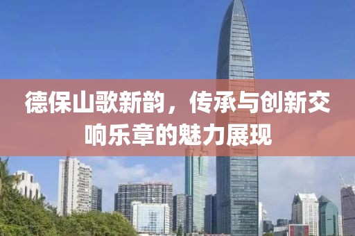 德保山歌新韵，传承与创新交响乐章的魅力展现