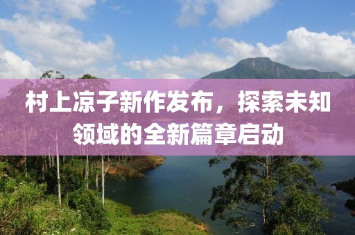 村上凉子新作发布，探索未知领域的全新篇章启动