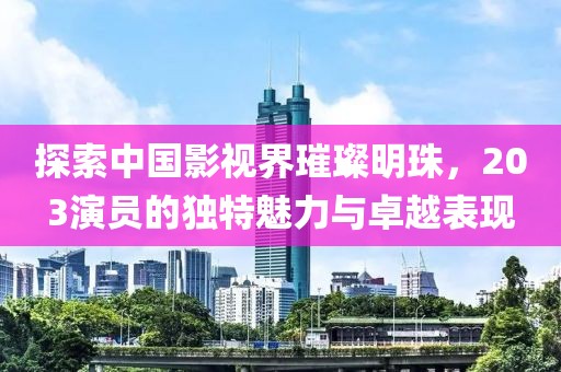 探索中国影视界璀璨明珠，203演员的独特魅力与卓越表现