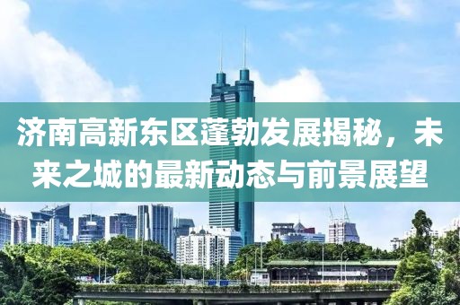 济南高新东区蓬勃发展揭秘，未来之城的最新动态与前景展望