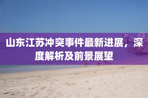 山东江苏冲突事件最新进展，深度解析及前景展望