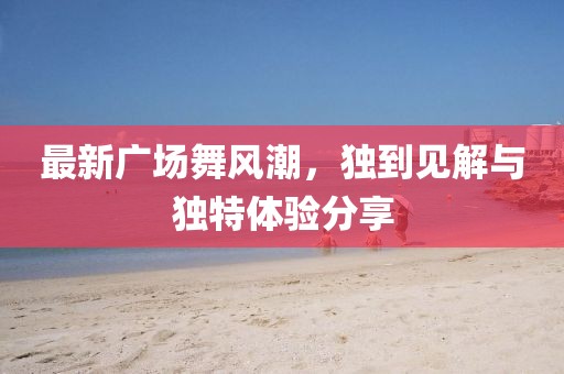 最新广场舞风潮，独到见解与独特体验分享