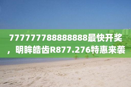 777777788888888最快开奖，明眸皓齿R877.276特惠来袭