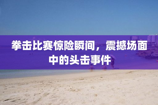 拳击比赛惊险瞬间，震撼场面中的头击事件