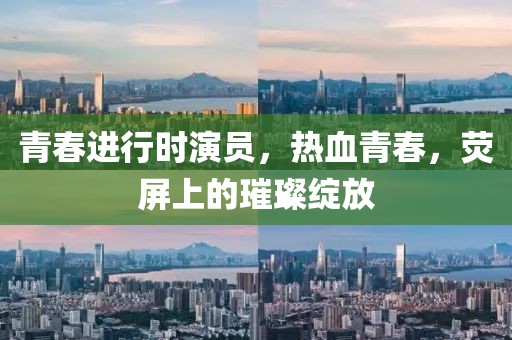 青春进行时演员，热血青春，荧屏上的璀璨绽放