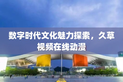 数字时代文化魅力探索，久草视频在线动漫