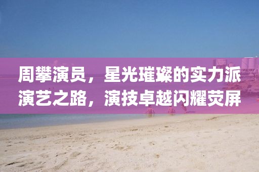 周攀演员，星光璀璨的实力派演艺之路，演技卓越闪耀荧屏
