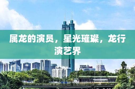 属龙的演员，星光璀璨，龙行演艺界