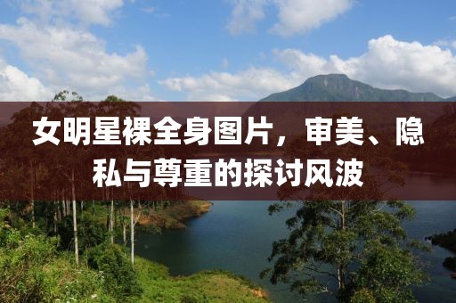 女明星裸全身图片，审美、隐私与尊重的探讨风波
