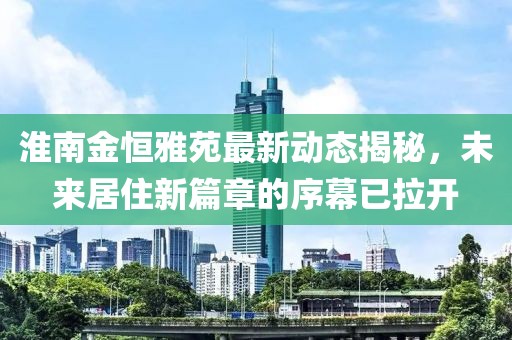 淮南金恒雅苑最新动态揭秘，未来居住新篇章的序幕已拉开