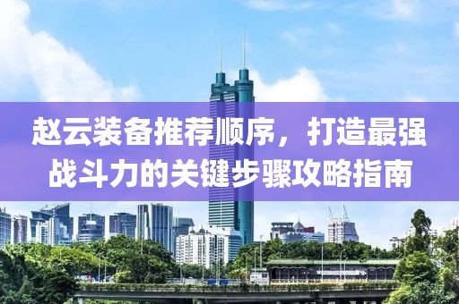 赵云装备推荐顺序，打造最强战斗力的关键步骤攻略指南