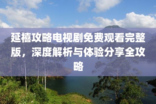 延禧攻略电视剧免费观看完整版，深度解析与体验分享全攻略