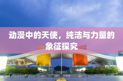 动漫中的天使，纯洁与力量的象征探究