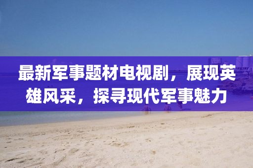 最新军事题材电视剧，展现英雄风采，探寻现代军事魅力