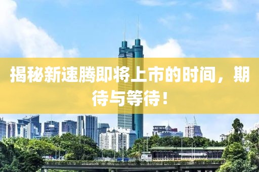揭秘新速腾即将上市的时间，期待与等待！