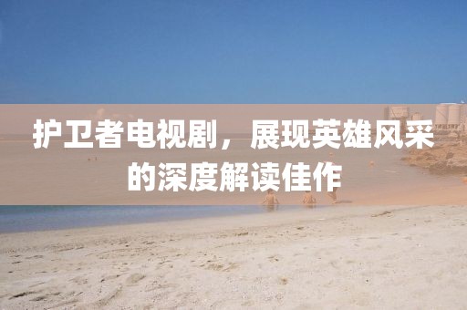 护卫者电视剧，展现英雄风采的深度解读佳作