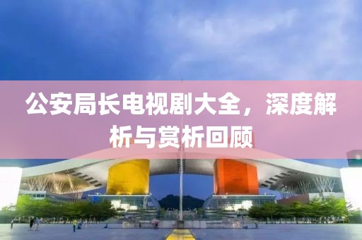 公安局长电视剧大全，深度解析与赏析回顾